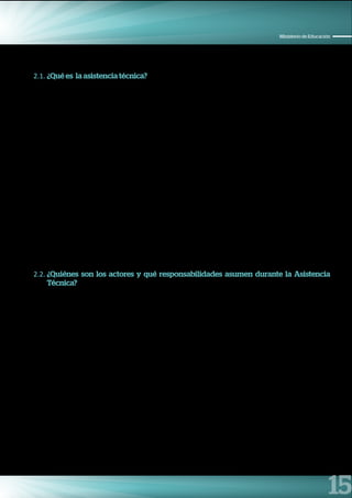 15
Ministerio de Educación
2.1. ¿Qué es la asistencia técnica?
Las intervenciones articuladas y el trabajo intergubernamental se soportan en procesos de desarrollo,
adaptación y utilización del conocimiento institucional y fortalecimiento de las capacidades técnicos de los/
as funcionarios/as.1
En el marco de los Compromisos de Desempeño del Ministerio de Educación, la asistencia técnica es
entendida como un proceso de fortalecimiento de capacidades y habilidades de los funcionarios de Gobiernos
Regionales y Unidades Ejecutoras (UE) a nivel nacional, con la finalidad de que trabajen en forma coordinada
y enfocada en una gestión por resultados para el cumplimiento de los compromisos.
De allí la importancia de contar con una asistencia técnica sólida, coordinada, planificada y enfocada en un
solo objetivo, que es el cumplimiento de los Compromisos de Desempeño 2015, que busca lograr una mejor
gestión educativa que facilite los procesos pedagógicos para mejorar los aprendizajes de los estudiantes a
nivel nacional.
La asistencia técnica parte de la identificación de las necesidades y realidades en la ejecución de los
procedimientos establecidos vinculados a los compromisos para fortalecer las capacidades de gestión.
Para los Compromisos de Desempeño, la asistencia técnica implica también acompañar a las Unidades
Ejecutoras, y escuchar sus necesidades e inquietudes. Durante este proceso, las direcciones, oficinas
y unidades del MINEDU que acompañan la asistencia técnica, comparten información, herramientas e
instrumentos que permitirán apoyar a las Unidades Ejecutoras alcanzar la meta prevista y así lograr cumplir
con los Compromisos de Desempeño.
2.2. ¿Quiénes son los actores y qué responsabilidades asumen durante la Asistencia
Técnica?
Para tener una asistencia técnica efectiva y con el cumplimiento de los objetivos, se requiere la participación
de todos los actores involucrados, desde los planificadores hasta el público objetivo que recibe la asistencia.
Los actores y sus respectivas responsabilidades son:
a) La Secretaría de Planificación Estratégica (SPE).
•	 Planificar y coordinar con las direcciones, oficinas y Unidades del Ministerio de Educación una
asistencia técnica alineada, coordinada, consensuada, sin duplicación de esfuerzos y enfocada en un
objetivo común.
•	 Coordinar con la Oficina de Coordinación Regional (OCR) para que la asistencia técnica a nivel nacional
se lleve en las condiciones adecuadas.
•	 Acompañar la asistencia técnica que brindaran las direcciones, oficinas y Unidades vinculadas al
cumplimiento de los compromisos.
1 Ministerio de Economía y Finanzas. Guía para la asistencia técnica para el cumplimiento de metas. Julio – 2014. Lima, Perú.
 