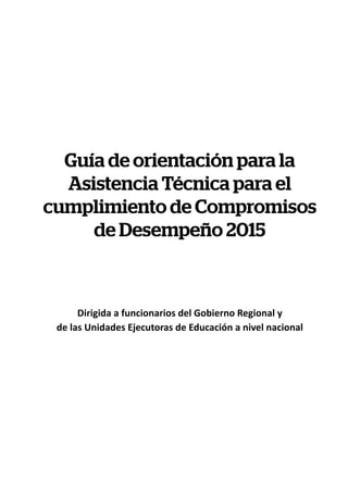 Guía de orientación para la
Asistencia Técnica para el
cumplimiento de Compromisos
de Desempeño 2015
Dirigida a funcionarios del Gobierno Regional y
de las Unidades Ejecutoras de Educación a nivel nacional
 