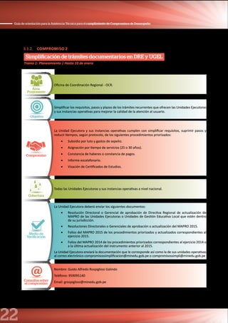 22
Guía de orientación para la Asistencia Técnica para el cumplimiento de Compromisos de Desempeño
3.1.2. COMPROMISO 2
Simplificación de trámites documentarios en DRE y UGEL
Área
Proponente
Oficina de Coordinación Regional - OCR.
Objetivo
Simplificar los requisitos, pasos y plazos de los trámites recurrentes que ofrecen las Unidades Ejecutoras
y sus instancias operativas para mejorar la calidad de la atención al usuario.
Compromiso
La Unidad Ejecutora y sus instancias operativas cumplen con simplificar requisitos, suprimir pasos y
reducir tiempos, según protocolo, de los siguientes procedimientos priorizados:
•	 Subsidio por luto y gastos de sepelio.
•	 Asignación por tiempo de servicios (25 o 30 años).
•	 Constancia de haberes o constancia de pagos.
•	 Informe escalafonario.
•	 Visación de Certificados de Estudios.
Cobertura
Todas las Unidades Ejecutoras y sus instancias operativas a nivel nacional.
Medio de
Verificación
La Unidad Ejecutora deberá enviar los siguientes documentos:
•	 Resolución Directoral o Gerencial de aprobación de Directiva Regional de actualización de
MAPRO de las Unidades Ejecutoras o Unidades de Gestión Educativa Local que estén dentro
de su jurisdicción.
•	 Resoluciones Directorales o Gerenciales de aprobación o actualización del MAPRO 2015.
•	 Folios del MAPRO 2015 de los procedimientos priorizados y actualizados correspondientes al
ejercicio 2015.
•	 Folios del MAPRO 2014 de los procedimientos priorizados correspondientes al ejercicio 2014 o
a la última actualización del instrumento anterior al 2015.
La Unidad Ejecutora enviará la documentación que le corresponde así como la de sus unidades operativas
al correo electrónico compromisossimplificacion@minedu.gob.pe o compromisossimpli@minedu.gob.pe
Consultas sobre
el compromiso
Nombre: Guido Alfredo Rospigliosi Galindo
Teléfono: 959095140
Email: grospigliosi@minedu.gob.pe
Tramo 1: Planeamiento | Hasta 10 de enero
 