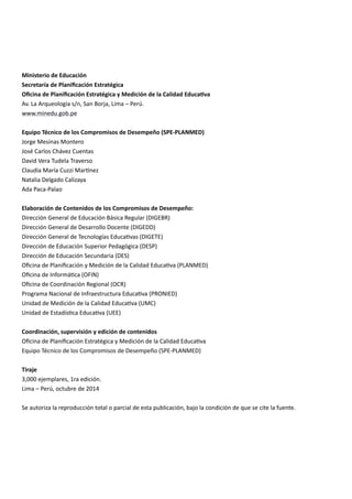 Ministerio de Educación
Secretaría de Planificación Estratégica
Oficina de Planificación Estratégica y Medición de la Calidad Educativa
Av. La Arqueología s/n, San Borja, Lima – Perú.
www.minedu.gob.pe
Equipo Técnico de los Compromisos de Desempeño (SPE-PLANMED)
Jorge Mesinas Montero
José Carlos Chávez Cuentas
David Vera Tudela Traverso
Claudia María Cuzzi Martínez
Natalia Delgado Calizaya
Ada Paca-Palao
Elaboración de Contenidos de los Compromisos de Desempeño:
Dirección General de Educación Básica Regular (DIGEBR)
Dirección General de Desarrollo Docente (DIGEDD)
Dirección General de Tecnologías Educativas (DIGETE)
Dirección de Educación Superior Pedagógica (DESP)
Dirección de Educación Secundaria (DES)
Oficina de Planificación y Medición de la Calidad Educativa (PLANMED)
Oficina de Informática (OFIN)
Oficina de Coordinación Regional (OCR)
Programa Nacional de Infraestructura Educativa (PRONIED)
Unidad de Medición de la Calidad Educativa (UMC)
Unidad de Estadística Educativa (UEE)
Coordinación, supervisión y edición de contenidos
Oficina de Planificación Estratégica y Medición de la Calidad Educativa
Equipo Técnico de los Compromisos de Desempeño (SPE-PLANMED)
Tiraje
3,000 ejemplares, 1ra edición.
Lima – Perú, octubre de 2014
Se autoriza la reproducción total o parcial de esta publicación, bajo la condición de que se cite la fuente.
 