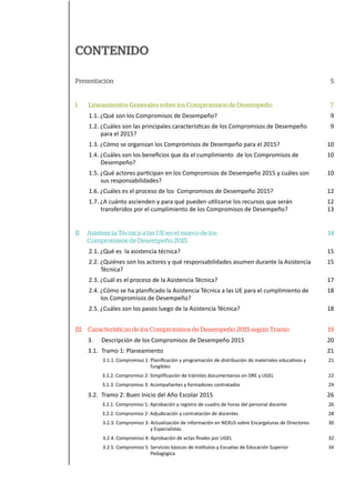 CONTENIDO
Presentación
I. Lineamientos Generales sobre los Compromisos de Desempeño
1.1. ¿Qué son los Compromisos de Desempeño?
1.2. ¿Cuáles son las principales características de los Compromisos de Desempeño
para el 2015?
1.3. ¿Cómo se organizan los Compromisos de Desempeño para el 2015?
1.4. ¿Cuáles son los beneficios que da el cumplimiento de los Compromisos de
Desempeño?
1.5. ¿Qué actores participan en los Compromisos de Desempeño 2015 y cuáles son
sus responsabilidades?
1.6. ¿Cuáles es el proceso de los Compromisos de Desempeño 2015?
1.7. ¿A cuánto ascienden y para qué pueden utilizarse los recursos que serán
transferidos por el cumplimiento de los Compromisos de Desempeño?
II Asistencia Técnica a las UE en el marco de los
Compromisos de Desempeño 2015
2.1. ¿Qué es la asistencia técnica?
2.2. ¿Quiénes son los actores y qué responsabilidades asumen durante la Asistencia
Técnica?
2.3. ¿Cuál es el proceso de la Asistencia Técnica?
2.4. ¿Cómo se ha planificado la Asistencia Técnica a las UE para el cumplimiento de
los Compromisos de Desempeño?
2.5. ¿Cuáles son los pasos luego de la Asistencia Técnica?
III. Características de los Compromisos de Desempeño 2015 según Tramo
3. Descripción de los Compromisos de Desempeño 2015
3.1. Tramo 1: Planeamiento
3.1.1. Compromiso 1: Planificación y programación de distribución de materiales educativos y
fungibles
3.1.2. Compromiso 2: Simplificación de trámites documentarios en DRE y UGEL
3.1.3. Compromiso 3: Acompañantes y formadores contratados
3.2. Tramo 2: Buen Inicio del Año Escolar 2015
3.2.1. Compromiso 1: Aprobación y registro de cuadro de horas del personal docente
3.2.2. Compromiso 2: Adjudicación y contratación de docentes
3.2.3. Compromiso 3: Actualización de información en NEXUS sobre Encargaturas de Directores
y Especialistas
3.2.4. Compromiso 4: Aprobación de actas finales por UGEL
3.2.5. Compromiso 5: Servicios básicos de Institutos y Escuelas de Educación Superior
Pedagógica
5
7
9
9
10
10
10
12
12
13
14
15
15
17
18
18
19
20
21
21
22
24
26
26
28
30
32
34
 