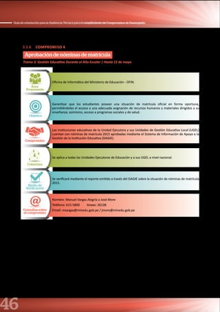 46
Guía de orientación para la Asistencia Técnica para el cumplimiento de Compromisos de Desempeño
3.3.4. COMPROMISO 4
Aprobación de nóminas de matrícula
Área
Proponente
Oficina de Informática del Ministerio de Educación - OFIN.
Objetivo
Garantizar que los estudiantes posean una situación de matrícula oficial en forma oportuna,
permitiéndoles el acceso a una adecuada asignación de recursos humanos y materiales dirigidos a su
enseñanza; asimismo, acceso a programas sociales y de salud.
Compromiso
Las instituciones educativas de la Unidad Ejecutora y sus Unidades de Gestión Educativa Local (UGEL)
cuentan con nóminas de matrícula 2015 aprobadas mediante el Sistema de Información de Apoyo a la
Gestión de la Institución Educativa (SIAGIE).
Cobertura
Se aplica a todas las Unidades Ejecutoras de Educación y a sus UGEL a nivel nacional.
Medio de
Verificación
Se verificará mediante el reporte emitido a través del SIAGIE sobre la situación de nóminas de matrícula
2015.
Consultas sobre
el compromiso
Nombre: Manuel Vargas Alegría o José More
Teléfono: 615-5800 Anexo: 26138
Email: mvargas@minedu.gob.pe / jmore@minedu.gob.pe
Tramo 3: Gestión Educativa Durante el Año Escolar | Hasta 15 de mayo
 