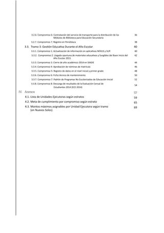 3.2.6. Compromiso 6: Contratación del servicio de transporte para la distribución de los
Módulos de Biblioteca para Educación Secundaria
3.2.7. Compromiso 7: Registro en PerúEduca
3.3. Tramo 3: Gestión Educativa Durante el Año Escolar
3.3.1. Compromiso 1: Actualización de información en aplicativos NEXUS y SUP.
3.3.2. Compromiso 2: Llegada oportuna de materiales educativos y fungibles del Buen Inicio del
Año Escolar 2015
3.3.3. Compromiso 3: Cierre de año académico 2014 en SIAGIE
3.3.4. Compromiso 4: Aprobación de nóminas de matrícula
3.3.5. Compromiso 5: Registro de datos en el nivel inicial y primer grado
3.3.6. Compromiso 6: Ficha técnica de mantenimiento
3.3.7. Compromiso 7: Padrón de Programas No Escolarizados de Educación Inicial
3.3.8. Compromiso 8: Descarga de resultados de la Evaluación Censal de
Estudiantes 2014 (ECE 2014)
IV. Anexos
4.1. Lista de Unidades Ejecutoras según estratos
4.2. Meta de cumplimiento por compromiso según estrato
4.3. Montos máximos asignables por Unidad Ejecutora según tramo
(en Nuevos Soles).
36
38
40
40
42
44
46
48
50
52
54
57
59
65
69
 