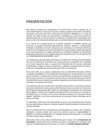 PRESENTACIÓN
Para alcanzar el logro de los aprendizajes en nuestros niños y niñas se requiere dar un
salto fundamental en el accionar de los tres niveles de gobierno de manera sistemática,
articulada y sostenida. Para ello, el Ministerio de Educación (MINEDU), en su afán de
alcanzar este logro, enfoca sus intervenciones estratégicas en cuatro ejes prioritarios:
a)revalorización de la carrera docente, b) mejora de la calidad de los aprendizajes para
todos, c) cierre de la brecha de infraestructura, y d) modernización de la gestión educativa.
En el marco de la modernización de la gestión educativa, el MINEDU apuesta por
promover una gestión educativa descentralizada moderna, eficiente y especialmente
orientada a resultados en el sector educación, que contribuya a incrementar la eficiencia
y eficacia en la entrega de los servicios educativos con oportunidad y calidad. Para lograrlo
es de suma importancia un trabajo articulado con el Gobierno Regional, las Direcciones
Regionales de Educación y las Unidades de Gestión Educativa Local, a fin de implementar
los “COMPROMISOS DE DESEMPEÑO - 2015”.
Los Compromisos de Desempeño (conocidos en el 2014 como Compromisos de Gestión),
son una herramienta de incentivos que buscan promover una gestión por resultados
en el sector educación, bajo un esquema de financiamiento de recursos adicionales
condicionados al logro de ciertos compromisos y objetivos prioritarios para el sector, a
través de sus Unidades Ejecutoras de Educación (UE) a nivel nacional.
Para el año 2015, en un proceso colaborativo entre las diferentes direcciones, oficinas
y unidades del MINEDU, se han establecido 18 Compromisos de Desempeño, los cuales
buscan contribuir a la mejora de los procesos de planificación, programación y ejecución
de los recursos de las UE; a la provisión oportuna de los servicios educativos para el Buen
Inicio del Año Escolar; y a mejorar los procesos de gestión para el desarrollo de los servicios
educativos a lo largo del año escolar.
El cumplimiento de estos compromisos, permitirá a las UE recibir un incentivo en la forma
de recursos adicionales con los cuales podrán financiar bienes y servicios en el marco de:
(i) El Programa Presupuestal 090 “Logros de Aprendizaje de estudiantes de la Educación
Básica Regular” (PELA); (ii) el Programa Presupuestal 091 “Incremento en el Acceso de
la población de 3 a 16 años a los servicios educativos públicos de la Educación Básica
Regular” (ACCESO); y (iii) otras intervenciones de educación básica priorizadas por el
sector en el 2015.
Es importante resaltar que esta herramienta no solo es una transferencia de recursos,
sino que además busca mejorar y fortalecer la gestión descentralizada de la educación de
manera sostenible.
Para el cumplimiento de los Compromisos de Desempeño, se requiere de un esfuerzo
articulado y conjunto, donde cada uno de los actores asuma su responsabilidad: el
MINEDU, los Gobiernos Regionales, las Unidades Ejecutoras de Educación, y la Sociedad
Civil esté siempre atenta y vigilante.
¡Recuerda!, todos somos piezas fundamentales para el logro de los Compromisos de
Desempeño; compromisos que permitirán promover una gestión por resultados para
mejorar la calidad educativa y desarrollar en el sector una Gestión Educativa eficiente.
 