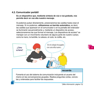 4.2. Comunicador portátil
    Es un dispositivo que, mediante síntesis de voz o voz grabada, nos
    permite decir en voz alta nuestro mensaje.

    Si podemos pulsar directamente, presionaremos las casillas hasta crear el
    mensaje. Si no podemos, utilizaremos un barrido automático, es decir,
    las casillas que aparecen en el comunicador o en la pantalla del ordenador
    se iluminarán secuencialmente y, mediante un dispositivo de acceso,
    seleccionaremos las que forman el mensaje. Los dispositivos de acceso* se
    manejan con un movimiento voluntario de alguna parte de nuestro cuerpo,
    como la mano, la barbilla, la cabeza, el codo, la rodilla, etc.



                                        En el colegio he jugado
     ¿Cómo                             con una niña nueva…                                 
    se llama?




                                                            recuerda
   Fomenta el uso del sistema de comunicación incluyendo al usuario del
   mismo en las conversaciones grupales. Realiza preguntas cortas, concre-
   tas y ordenadas para facilitar las respuestas.

                                                           *(Más información: página 13)
 