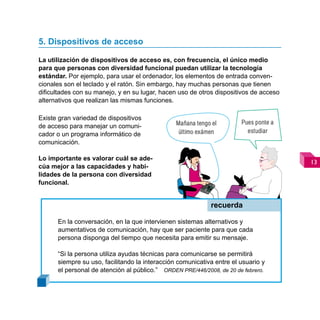 5. Dispositivos de acceso

La utilización de dispositivos de acceso es, con frecuencia, el único medio
para que personas con diversidad funcional puedan utilizar la tecnología
estándar. Por ejemplo, para usar el ordenador, los elementos de entrada conven-
cionales son el teclado y el ratón. Sin embargo, hay muchas personas que tienen
dificultades con su manejo, y en su lugar, hacen uso de otros dispositivos de acceso
alternativos que realizan las mismas funciones.

Existe gran variedad de dispositivos
                                                Mañana tengo el        Pues ponte a
de acceso para manejar un comuni-
                                                 último exámen           estudiar
cador o un programa informático de
comunicación.

Lo importante es valorar cuál se ade-
                                                                                       
cúa mejor a las capacidades y habi-
lidades de la persona con diversidad
funcional.


                                                            recuerda

      En la conversación, en la que intervienen sistemas alternativos y
      aumentativos de comunicación, hay que ser paciente para que cada
      persona disponga del tiempo que necesita para emitir su mensaje.

      “Si la persona utiliza ayudas técnicas para comunicarse se permitirá
      siempre su uso, facilitando la interacción comunicativa entre el usuario y
      el personal de atención al público.” ORDEN PRE/446/2008, de 20 de febrero.
 