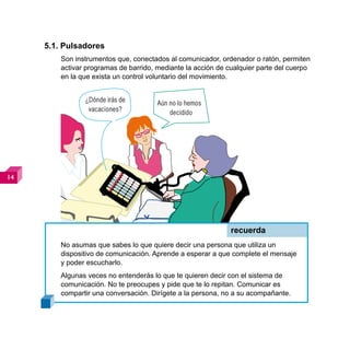 5.1. Pulsadores
         Son instrumentos que, conectados al comunicador, ordenador o ratón, permiten
         activar programas de barrido, mediante la acción de cualquier parte del cuerpo
         en la que exista un control voluntario del movimiento.


                ¿Dónde irás de         Aún no lo hemos
                 vacaciones?               decidido









                                                              recuerda
         No asumas que sabes lo que quiere decir una persona que utiliza un
         dispositivo de comunicación. Aprende a esperar a que complete el mensaje
         y poder escucharlo.
         Algunas veces no entenderás lo que te quieren decir con el sistema de
         comunicación. No te preocupes y pide que te lo repitan. Comunicar es
         compartir una conversación. Dirígete a la persona, no a su acompañante.
 
