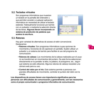 5.2. Teclados virtuales
     Son programas informáticos que muestran
     un teclado en la pantalla del ordenador y
     que permiten acceder a cualquier aplicación
     informática sin necesidad de utilizar el teclado
     estándar. Habitualmente funcionan por barrido
     con un pulsador o mediante la selección directa
     de las letras. Algunos llevan incorporado un
     sistema de predicción de palabras que
     acelera la escritura.
5.3. Ratones
     Hay gran variedad de alternativas de acceso al ratón convencional.
     Destacamos:
       • Ratones virtuales: Son programas informáticos cuyas opciones de
                                                                                         
         movimiento y funciones de clic aparecen en pantalla. Suelen utilizar un
         pulsador y un sistema de barrido para facilitar el uso del programa de
         comunicación.
       • Ratones de cabeza: Los movimientos de la cabeza realizados por el usua-
         rio se transforman en movimientos del puntero. De esta forma seleccionan
         directamente en la pantalla: la letra, la palabra, el pictograma, etc., según
         qué sistema se esté utilizando. Algunos ratones de cabeza necesitan una
         cámara web para su uso.
       • Control del ratón por el iris: Este sistema permite a personas con
         grandes dificultades de movimiento, controlar el puntero del ratón con la
         mirada.
Los dispositivos de acceso tienen una importancia significativa para las
personas con dificultades de comunicación y generalmente, son tan necesarios
como el propio comunicador o programa informático de comunicación.
 