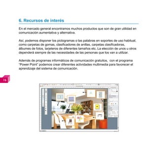 6. Recursos de interés
     En el mercado general encontramos muchos productos que son de gran utilidad en
     comunicación aumentativa y alternativa.

     Así, podemos disponer los pictogramas o las palabras en soportes de uso habitual,
     como carpetas de gomas, clasificadores de anillas, carpetas clasificadoras,
     álbumes de fotos, tarjeteros de diferentes tamaños etc. La elección de unos u otros
     dependerá siempre de las necesidades de las personas que los van a utilizar.

     Además de programas informáticos de comunicación gratuitos, con el programa
     “Power Point” podemos crear diferentes actividades multimedia para favorecer el
     aprendizaje del sistema de comunicación.



 