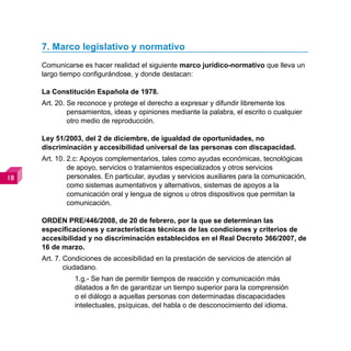 7. Marco legislativo y normativo
     Comunicarse es hacer realidad el siguiente marco jurídico-normativo que lleva un
     largo tiempo configurándose, y donde destacan:

     La Constitución Española de 1978.
     Art. 20. Se reconoce y protege el derecho a expresar y difundir libremente los
              pensamientos, ideas y opiniones mediante la palabra, el escrito o cualquier
              otro medio de reproducción.

     Ley 51/2003, del 2 de diciembre, de igualdad de oportunidades, no
     discriminación y accesibilidad universal de las personas con discapacidad.
     Art. 10. 2.c: Apoyos complementarios, tales como ayudas económicas, tecnológicas
              de apoyo, servicios o tratamientos especializados y otros servicios
            personales. En particular, ayudas y servicios auxiliares para la comunicación,
              como sistemas aumentativos y alternativos, sistemas de apoyos a la
              comunicación oral y lengua de signos u otros dispositivos que permitan la
              comunicación.

     ORDEN PRE/446/2008, de 20 de febrero, por la que se determinan las
     especificaciones y características técnicas de las condiciones y criterios de
     accesibilidad y no discriminación establecidos en el Real Decreto 366/2007, de
     16 de marzo.
     Art. 7. Condiciones de accesibilidad en la prestación de servicios de atención al
             ciudadano.
               1.g.- Se han de permitir tiempos de reacción y comunicación más
               dilatados a fin de garantizar un tiempo superior para la comprensión
               o el diálogo a aquellas personas con determinadas discapacidades
               intelectuales, psíquicas, del habla o de desconocimiento del idioma.
 