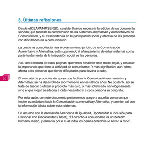 8. Últimas reflexiones
     Desde el CEAPAT-IMSERSO, considerábamos necesaria la edición de un documento
     sencillo, que facilitara la comprensión de los Sistemas Alternativos y Aumentativos de
     Comunicación, y su trascendencia en la participación social y efectiva de las personas
     con dificultades en la comunicación.

     La creciente consolidación en el ordenamiento jurídico de la Comunicación
     Aumentativa y Alternativa, está suponiendo el afianzamiento de estos sistemas como
     parte fundamental de la integración social de las personas.

     Así, con la lectura de estas páginas, queremos fortalecer este marco legal, y destacar
     la importancia que tiene la actividad de comunicarse. Y más significativo aún, cómo
     afecta a las personas que tienen dificultades para llevarla a cabo.

0   El mercado de productos de apoyo que facilitan la Comunicación Aumentativa y
     Alternativa, se ha desarrollado enormemente en los últimos años. No obstante, no se
     trata de buscar o utilizar el producto más caro, o más sofisticado tecnológicamente,
     sino el que mejor se adecúa a cada necesidad y a cada persona en concreto.

     Por esta razón, con este documento pretendemos apoyar a aquellas personas que
     inicien su andadura hacia la Comunicación Aumentativa y Alternativa, y cuenten así con
     la información básica sobre estos sistemas.

     De acuerdo con la Asociación Americana de Igualdad, Oportunidad e Inclusión para
     Personas con Discapacidad (TASH), “El derecho a comunicarse es un derecho
     humano básico, y el medio por el cual todos los demás derechos se llevan a cabo”.
 