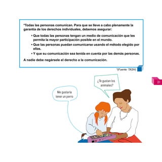*Todas las personas comunican. Para que se lleve a cabo plenamente la
garantía de los derechos individuales, debemos asegurar:
    • Que todas las personas tengan un medio de comunicación que les
      permita la mayor participación posible en el mundo.
    • Que las personas puedan comunicarse usando el método elegido por
      ellas.
    • Y que su comunicación sea tenida en cuenta por las demás personas.
A nadie debe negársele el derecho a la comunicación.

                                                               *(Fuente: TASH)



                                              ¿Te gustan los                     
                                                animales?

                     Me gustaría
                    tener un perro
 