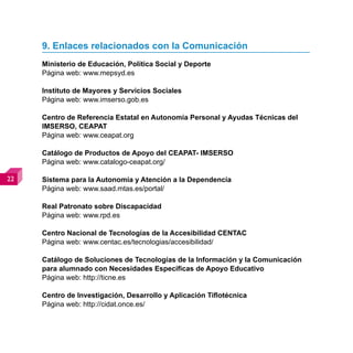 9. Enlaces relacionados con la Comunicación
     Ministerio de Educación, Política Social y Deporte
     Página web: www.mepsyd.es

     Instituto de Mayores y Servicios Sociales
     Página web: www.imserso.gob.es

     Centro de Referencia Estatal en Autonomía Personal y Ayudas Técnicas del
     IMSERSO, CEAPAT
     Página web: www.ceapat.org

     Catálogo de Productos de Apoyo del CEAPAT- IMSERSO
     Página web: www.catalogo-ceapat.org/

   Sistema para la Autonomía y Atención a la Dependencia
     Página web: www.saad.mtas.es/portal/

     Real Patronato sobre Discapacidad
     Página web: www.rpd.es

     Centro Nacional de Tecnologías de la Accesibilidad CENTAC
     Página web: www.centac.es/tecnologias/accesibilidad/

     Catálogo de Soluciones de Tecnologías de la Información y la Comunicación
     para alumnado con Necesidades Específicas de Apoyo Educativo
     Página web: http://ticne.es

     Centro de Investigación, Desarrollo y Aplicación Tiflotécnica
     Página web: http://cidat.once.es/
 