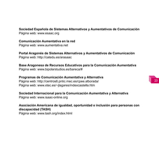 Sociedad Española de Sistemas Alternativos y Aumentativos de Comunicación
Página web: www.esaac.org

Comunicación Aumentativa en la red
Página web: www.aumentativa.net

Portal Aragonés de Sistemas Alternativos y Aumentativos de Comunicación
Página web: http://catedu.es/arasaac

Base Aragonesa de Recursos Educativos para la Comunicación Aumentativa
Página web: www.bipolarstudios.es/bareca/#

Programas de Comunicación Aumentativa y Alternativa
Página web: http://centros6.pntic.mec.es/cpee.alborada/                       
Página web: www.xtec.es/~jlagares/indexcastella.htm

Sociedad Internacional para la Comunicación Aumentativa y Alternativa
Página web: www.isaac-online.org

Asociación Americana de igualdad, oportunidad e inclusión para personas con
discapacidad (TASH)
Página web: www.tash.org/index.html
 