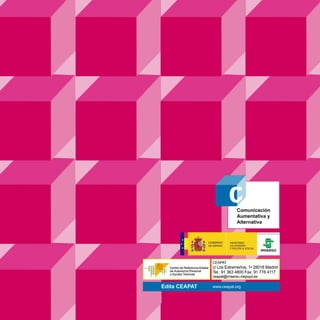 Comunicación
                                Aumentativa y
                                Alternativa




                    CEAPAT
                    c/ Los Extremeños, 1• 28018 Madrid
                    Tel.: 91 363 4800 Fax: 91 778 4117
                    ceapat@imserso.mepsyd.es

     Edita CEAPAT   www.ceapat.org
 