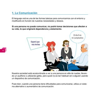1. La Comunicación
    El lenguaje oral es una de las formas básicas para comunicarnos con el entorno y
    modificarlo en función de nuestras necesidades y deseos.

    Si una persona no puede comunicar, no podrá tomar decisiones que afecten a
    su vida, lo que originará dependencia y aislamiento.


                                                                        El día 9 es
                                                                      mi cumpleaños
                         Espero que
                          nos invites







    Nuestra sociedad está acostumbrada a ver a una persona en silla de ruedas, llevan-
    do un audífono o utilizando gafas, pero quizá no es tan habitual ver a alguien usando
    un dispositivo de comunicación.

    Pues bien, cuando una persona tiene dificultades para comunicarse, utiliza un siste-
    ma alternativo o aumentativo de comunicación.
 