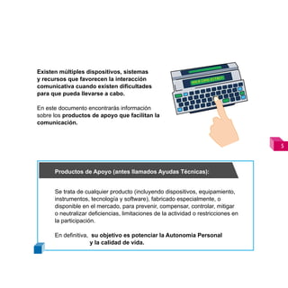 Existen múltiples dispositivos, sistemas
y recursos que favorecen la interacción
comunicativa cuando existen dificultades
para que pueda llevarse a cabo.

En este documento encontrarás información
sobre los productos de apoyo que facilitan la
comunicación.



                                                                                    



      Productos de Apoyo (antes llamados Ayudas Técnicas):


      Se trata de cualquier producto (incluyendo dispositivos, equipamiento,
      instrumentos, tecnología y software), fabricado especialmente, o
      disponible en el mercado, para prevenir, compensar, controlar, mitigar
      o neutralizar deficiencias, limitaciones de la actividad o restricciones en
      la participación.

      En definitiva, su objetivo es potenciar la Autonomía Personal
                     y la calidad de vida.
 