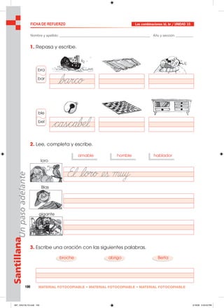 100 MATERIAL FOTOCOPIABLE • MATERIAL FOTOCOPIABLE • MATERIAL FOTOCOPIABLE
SantillanaUnpasoadelante FICHA DE REFUERZO Las combinaciones bl, br / UNIDAD 10
Nombre y apellido: ________________________________________________ Año y sección: _________
1. Repasa y escribe.
2. Lee, completa y escribe.
3. Escribe una oración con las siguientes palabras.
amable
bra
bar
ble
bel
horrible hablador
broche abrigo Berta
loro
Blas
gigante
097_104U10L1G.indd 100097_104U10L1G.indd 100 2/16/06 5:34:53 PM2/16/06 5:34:53 PM
 