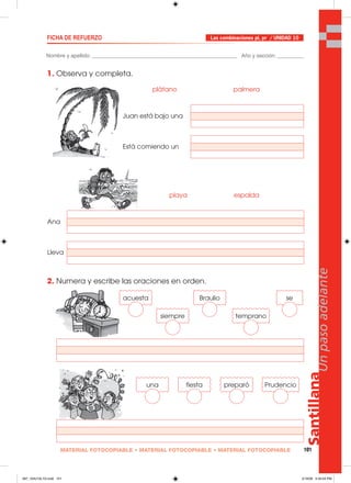 Santillana
101
Unpasoadelante
MATERIAL FOTOCOPIABLE • MATERIAL FOTOCOPIABLE • MATERIAL FOTOCOPIABLE
Nombre y apellido: _________________________________________________ Año y sección: _________
FICHA DE REFUERZO
1. Observa y completa.
2. Numera y escribe las oraciones en orden.
Las combinaciones pl, pr / UNIDAD 10
Juan está bajo una
plátano palmera
Está comiendo un
Ana
playa espalda
Lleva
acuesta
siempre
Braulio
temprano
se
una fiesta preparó Prudencio
097_104U10L1G.indd 101097_104U10L1G.indd 101 2/16/06 5:34:54 PM2/16/06 5:34:54 PM
 