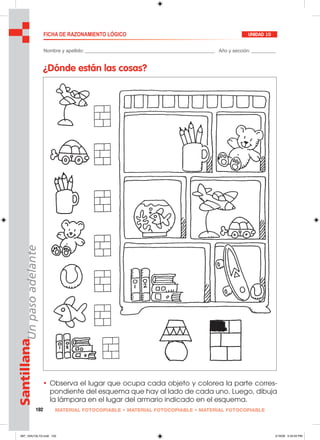 102 MATERIAL FOTOCOPIABLE • MATERIAL FOTOCOPIABLE • MATERIAL FOTOCOPIABLE
SantillanaUnpasoadelante FICHA DE RAZONAMIENTO LÓGICO UNIDAD 10
Nombre y apellido: ________________________________________________ Año y sección: _________
¿Dónde están las cosas?
• Observa el lugar que ocupa cada objeto y colorea la parte corres-
pondiente del esquema que hay al lado de cada uno. Luego, dibuja
la lámpara en el lugar del armario indicado en el esquema.
097_104U10L1G.indd 102097_104U10L1G.indd 102 2/16/06 5:34:55 PM2/16/06 5:34:55 PM
 