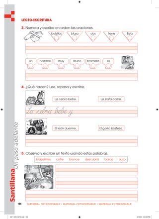 104 MATERIAL FOTOCOPIABLE • MATERIAL FOTOCOPIABLE • MATERIAL FOTOCOPIABLE
SantillanaUnpasoadelante
LECTO-ESCRITURA
3. Numera y escribe en orden las oraciones.
4. ¿Qué hacen? Lee, repasa y escribe.
5. Observa y escribe un texto usando estas palabras.
bolsillos blusa dos tiene Esta
un hombre muy Bruno bromista es
La cebra bebe. La jirafa come.
El león duerme. El gorila bosteza.
brazaletes cofre bronce descubrió barco buzo
097_104U10L1G.indd 104097_104U10L1G.indd 104 2/16/06 5:34:56 PM2/16/06 5:34:56 PM
 