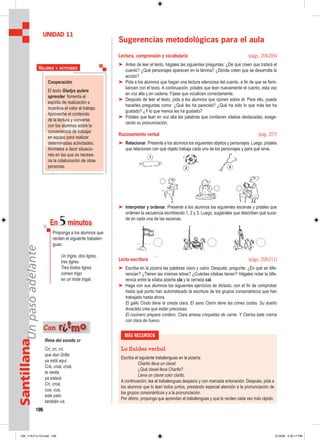 106
SantillanaUnpasoadelante
Sugerencias metodológicas para el aula
Lectura, comprensión y vocabulario (págs. 204-206)
➤ Antes de leer el texto, hágales las siguientes preguntas: ¿De qué creen que tratará el
cuento? ¿Qué personajes aparecen en la lámina? ¿Dónde creen que se desarrolla la
acción?
➤ Pida a los alumnos que hagan una lectura silenciosa del cuento, a fin de que se fami-
liaricen con el texto. A continuación, pídales que lean nuevamente el cuento, esta vez
en voz alta y en cadena. Fíjese que vocalicen correctamente.
➤ Después de leer el texto, pida a los alumnos que opinen sobre él. Para ello, puede
hacerles preguntas como: ¿Qué les ha parecido? ¿Qué ha sido lo que más les ha
gustado? ¿Y lo que menos les ha gustado?
➤ Pídales que lean en voz alta las palabras que contienen sílabas destacadas, exage-
rando su pronunciación.
Razonamiento verbal (pág. 207)
➤ Relacionar. Presente a los alumnos los siguientes objetos y personajes. Luego, pídales
que relacionen con qué objeto trabaja cada uno de los personajes y para qué sirve.
➤ Interpretar y ordenar. Presente a los alumnos las siguientes escenas y pídales que
ordenen la secuencia escribiendo 1, 2 y 3. Luego, sugiérales que describen qué suce-
de en cada una de las escenas.
Lecto-escritura (págs. 208-211)
➤ Escriba en la pizarra las palabras clavo y calvo. Después, pregunte: ¿En qué se dife-
rencian? ¿Tienen las mismas letras? ¿Cuántas sílabas tienen? Hágales notar la dife-
rencia entre la sílaba abierta cla y la cerrada cal.
➤ Haga con sus alumnos los siguientes ejercicios de dictado, con el fin de comprobar
hasta qué punto han automatizado la escritura de los grupos consonánticos que han
trabajado hasta ahora.
El gallo Clodo tiene la cresta clara. El asno Clarín tiene las crines cortas. Su dueño
Anacleto cree que están preciosas.
El cocinero prepara cordero. Clara amasa croquetas de carne. Y Clarisa bate crema
con clara de huevo.
UNIDAD 11
Cooperación
El texto Gladys quiere
aprender fomenta el
espíritu de realización e
incentiva el valor al trabajo.
Aproveche el contenido
de la lectura y converse
con los alumnos sobre la
conveniencia de trabajar
en equipo para realizar
determinadas actividades.
Anímelos a decir situacio-
nes en las que es necesa-
ria la colaboración de otras
personas.
VALORES Y ACTITUDES
En 5minutos
Proponga a los alumnos que
reciten el siguiente trabalen-
guas:
Un trigre, dos tigres,
tres tigres.
Tres tristes tigres
comen trigo
en un triste trigal.
MÁS RECURSOS
La ﬂuidez verbal
Escriba el siguiente trabalenguas en la pizarra:
Charito lleva un clavel
¿Qué clavel lleva Charito?
Lleva un clavel color clarito.
A continuación, lea el trabalenguas despacio y con marcada entonación. Después, pida a
los alumnos que lo lean todos juntos, prestando especial atención a la pronunciación de
los grupos consonánticos y a la pronunciación.
Por último, proponga que aprendan el trabalenguas y que lo reciten cada vez más rápido.
Rima del sonido cr
Cri, cri, cri,
que don Grillo
ya está aquí.
Crá, croá, croá,
la ranita
ya estará.
Cri, croá,
cua, cua,
este pato
también va.
Con rriittmmoo
105_112U11L1G.indd 106105_112U11L1G.indd 106 2/16/06 5:35:17 PM2/16/06 5:35:17 PM
 