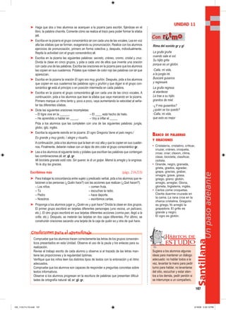 Santillana
107
Unpasoadelante
➤ Haga que dos o tres alumnos se acerquen a la pizarra para escribir, fijándose en el
libro, la palabra chacrita. Comente cómo se realiza el trazo para poder formar la sílaba
cri.
➤ Escriba en la pizarra el grupo consonántico cr con cada una de las vocales. Lea en voz
alta las sílabas que se forman, exagerando su pronunciación. Realice con los alumnos
ejercicios de pronunciación, primero en forma colectiva y, después, individualmente.
Repita la actividad con el grupo consonántico cl.
➤ Escriba en la pizarra las siguientes palabras: secreto, cráneo, cromo, cristal y cruz.
Divida la clase en cinco grupos, y pida a cada uno de ellos que invente una oración
con cada una de las palabras. Escriba las oraciones en la pizarra para que los alumnos
las copien en sus cuadernos. Pídales que rodeen de color rojo las palabras con cr que
aparezcan.
➤ Escriba en la pizarra la oración El ogro era muy gruñón. Después, pida a los alumnos
que copien en sus cuadernos las palabras ogro y gruñón y que digan si el grupo con-
sonántico gr está al principio o en posición intermedia en cada palabra.
➤ Escriba en la pizarra el grupo consonántico gl con cada una de las cinco vocales. A
continuación, pida a los alumnos que lean la sílaba que vaya marcando en la pizarra.
Primero marque un ritmo lento y, poco a poco, vaya aumentando la velocidad al seña-
lar las diferentes sílabas.
➤ Dicte las siguientes oraciones incompletas:
– El tigre vive en la ______. – El ____ está hecho de hielo.
– He aprendido a hablar en _____. – Voy a inflar el _____
Pida a los alumnos que las completen con una de las siguientes palabras: jungla,
globo, iglú, inglés.
➤ Escriba la siguiente estrofa en la pizarra: El ogro Gregorio/ tiene el pelo negro./
Es grande y muy gordo, / alegre y risueño.
Acontinuación, pida a los alumnos que la lean en voz alta y que la copien en sus cuader-
nos. Finalmente, deberán rodear con un lápiz de otro color el grupo consonántico gr.
➤ Lea a los alumnos el siguiente texto y pídales que escriban las palabras que contengan
las combinaciones cl, cr; gl, gr.
Mi bicicleta granate está rota. Sin querer, le di un golpe. Mamá la arregla y la engrasa.
Yo le doy las gracias.
Escribimos más (págs. 214-215)
➤ Para trabajar la concordancia entre sujeto y predicado verbal, pida a los alumnos que re-
lacionen a las personas (¿Quién hace?) con las acciones que realizan (¿Qué hacen?).
– Los niños – comen fruta.
– Tú – escuchas la radio.
– Pedro – hace deporte.
– Nosotros – escribimos cartas.
➤ Proponga a los alumnos jugar a ¿Quién es y qué hace? Divida la clase en dos grupos.
El primer grupo escribirá en tarjetas diferentes personajes (una vecina, un pelícano,
etc.). El otro grupo escribirá en sus tarjetas diferentes acciones (comía pan, llegó a la
orilla, etc.). Después, se meterán las tarjetas en dos cajas diferentes. Por último, se
construirán oraciones sacando una tarjeta de la caja de quién es y otra de qué hace.
BANCO DE PALABRAS
Y ORACIONES
• Cristalería, cristalino, criticar,
cruzar, cráneo, croqueta,
croar, criar; claxon, clima,
clase, bicicleta, clasificar,
ciclista.
• Grande, negro, granada,
grieta, grados, agradar,
grapa, gracias, grabar,
vinagre, grave, grasa,
griego, grano; glotón,
arreglo, arreglar, Gloria,
glorieta, Inglaterra, inglés.
• Carlos come croquetas.
Clarita duerme cruzada en
la cama. La rana croa en la
charca cristalina. Gregorio
es griego.Yo arreglo la
grapadora. El grillo es
grande y negro.
El ogro es glotón.
UNIDAD 11
Rima del sonido gr y gl
La grulla gruñe
cuando sale el sol.
Su hijito grita
porque es un glotón.
-Calla, mi vida,
a la jungla iré.
Buscaré gusanos
y regresaré.
La grulla regresa
al atardecer.
Le trae a su hijito
granitos de miel.
-¿Y mis gusanitos?
¿quién se los quedó?
-Calla, mi vida,
que esto es mejor
Con rriittmmoo
Compruebe que los alumnos tracen correctamente las letras de los grupos consonán-
ticos presentados en esta Unidad. Observe el uso de la pauta y los enlaces para su
realización.
Revise el trabajo escrito de cada alumno y observe si el trazado de las letras man-
tiene las proporciones y la regularidad óptimas.
Verifique que los niños leen los distintos tipos de textos con la entonación y el ritmo
adecuados.
Compruebe que los alumnos son capaces de responder a preguntas concretas sobre
textos informativos.
Observe si los alumnos progresan en la escritura de palabras que presentan dificul-
tades de ortografía natural: cl, cr; gl, gr.
Condiciones para el aprendizaje
Sugiera a los alumnos algunas
ideas para mantener un diálogo
adecuado: no hablar todos a la
vez, levantar la mano para pedir
turno para hablar, no levantarse
del sitio, escuchar y estar aten-
tos a los demás, pedir perdón si
se interrumpe a un compañero.
Hábitos de
EST UDIO
105_112U11L1G.indd 107105_112U11L1G.indd 107 2/16/06 5:35:19 PM2/16/06 5:35:19 PM
 