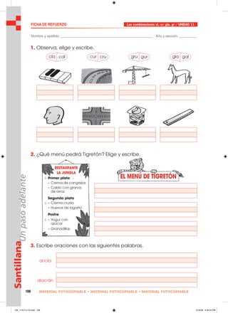 108 MATERIAL FOTOCOPIABLE • MATERIAL FOTOCOPIABLE • MATERIAL FOTOCOPIABLE
SantillanaUnpasoadelante
EL MENÚ DE TIGRETÓN
FICHA DE REFUERZO Las combinaciones cl, cr; gla, gr / UNIDAD 11
Nombre y apellido: ________________________________________________ Año y sección: _________
1. Observa, elige y escribe.
2. ¿Qué menú pedirá Tigretón? Elige y escribe.
3. Escribe oraciones con las siguientes palabras.
cla cal cur cru gru gur gla gal
ancla
alacrán
Primer plato
– Crema de cangrejos
– Caldo con granos
de arroz
Segundo plato
– Crema cruda
– Huevos de lagarto
Postre
– Yogur con
azúcar
– Granadillas
RESTAURANTE
LA JUNGLA
105_112U11L1G.indd 108105_112U11L1G.indd 108 2/16/06 5:35:20 PM2/16/06 5:35:20 PM
 