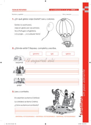 Santillana
109
Unpasoadelante
MATERIAL FOTOCOPIABLE • MATERIAL FOTOCOPIABLE • MATERIAL FOTOCOPIABLE
Nombre y apellido: _________________________________________________ Año y sección: _________
FICHA DE REFUERZO
1. ¿En qué globo viaja Gretel? Lee y colorea.
Gretel, la aventurera,
viaja en globo por vez primera.
Va a Portugal, a Inglaterra,
a la jungla… ¡ a cualquier tierra!
2. ¿Dónde están? Repasa, completa y escribe.
3. Lee y contesta.
El carpintero se llama Cristóbal.
La cristalera se llama Cristina.
¿Cómo se llama el acróbata?
Las combinaciones cl, cr; gla, gr / UNIDAD 11
glorieta iglú iglesia
esquimal
Glenda
galgo
105_112U11L1G.indd 109105_112U11L1G.indd 109 2/16/06 5:35:20 PM2/16/06 5:35:20 PM
 