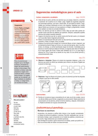 114
SantillanaUnpasoadelante
Sugerencias metodológicas para el aula
Lectura, comprensión y vocabulario (págs. 218-220)
➤ Antes de leer el cuento, permita a los alumnos que, por parejas, observen y comenten
la ilustración de la apertura de la unidad. Luego, hágales las siguientes preguntas:
qué personajes aparecen, qué hacen, dónde están, de qué tratará la historia. Luego,
pídales que conversen libremente en torno a los dragones. Sugiérales que cuenten
alguna historia que conozcan en la que aparezca un dragón y pregúntenles si existen
en la realidad o se tratan de animales fantásticos.
➤ Pida a los alumnos que lean en silencio el texto. Deje que sean ellos quienes de-
manden ayuda para leer las palabras que aparecen. Después, explíqueles aquellos
términos que puedan necesitar aclaración.
➤ Sugiera a los alumnos que den su opinión acerca del final del cuento y lo comparen
con lo que ellos habían imaginado previamente.
➤ Realice una dramatización libre del cuento con diez alumnos que representen, respec-
tivamente, a Pedro, el dragón, Flora y al pueblo.
➤ Explique a los alumnos que el dragón es un animal de fábula, es decir, imaginario, que
se representa echando fuego por la boca, con unas enormes garras, alas y muy fiero.
Existe, sin embargo, un animal real llamado dragón de Komodo. Coménteles que se
trata de un enorme reptil que habita en Komodo y en algunas otras islas de Indonesia.
Es el mayor lagarto del mundo. Puede medir alrededor de 2,5 m y su peso llega a
alcanzar los 70 kg. A pesar de su tamaño es muy veloz. Es una animal carnívoro y
extraordinariamente voraz.
Razonamiento verbal (pág. 221)
➤ Observar e interpretar. Dibuje en la pizarra las siguientes imágenes y pida a los
alumnos que pinten los vidrios que necesitan para construir una pecera. Dígales que
la pecera no tiene tapa.
➤ Relacionar. Haga los dibujos en la pizarra y pida a los alumnos que lean las etiquetas
y dibujen lo que hay en cada canasta.
Lecto-escritura (págs. 222-225)
➤ Escriba en la pizarra el grupo consonántico tr con cada una de las vocales. Lea en
voz alta las sílabas que se forman, exagerando su pronunciación. Realice ejercicios de
pronunciación con los alumnos, primero de forma colectiva y, después, individualmen-
te. Repita la actividad con el grupo consonántico dr.
UNIDAD 12
Cooperación
El texto Pedro y el dragón
fomenta el valor de la
cooperación. Aproveche el
contenido de la lectura para
comentar con los alumnos
que, independientemente
de nuestro tamaño o nues-
tra fuerza, todos podemos
dar y recibir cariño y ayuda.
VALORES Y ACTITUDES
Rima del sonido tr
Se trae
el monstruo
un gran trajín.
Que trae,
que lleva,
un hilo sin fin.
Que sube,
que baja,
y siempre más hilo.
Despierto,
dormido,
siempre trajina
el monstruo marino.
Con rriittmmoo
Revisar su escritura
Acostumbre a los alumnos a verificar ellos mismos si han resuelto correctamente
su trabajo de escritura de palabras y oraciones. Para ello, explíqueles que, una vez
terminado el trabajo, vayan comparando con el modelo las palabras y oraciones que
han escrito. Haga aclaraciones que considere oportunas.
Esta estrategia les ayudará a ganar autonomía en el trabajo, puesto que podrán rec-
tificar sus errores antes de mostrar una tarea terminada.
Condiciones para el aprendizaje
i deas
Pida a los alumnos que
imaginen que un día llegan
al parque y encuentran al
dragón del cuento llorando
porque no tiene amigos. Para
remediar su tristeza, cada niño
preparará un regalo como
muestra de afecto y amistad
hacia el dragón. Los regalos
pueden ser, por ejemplo, una
figura moldeada con plastilina,
un dibujo, un colage hecho
con recortes de revistas.
113_120U12L1G.indd 114113_120U12L1G.indd 114 2/16/06 5:35:42 PM2/16/06 5:35:42 PM
 