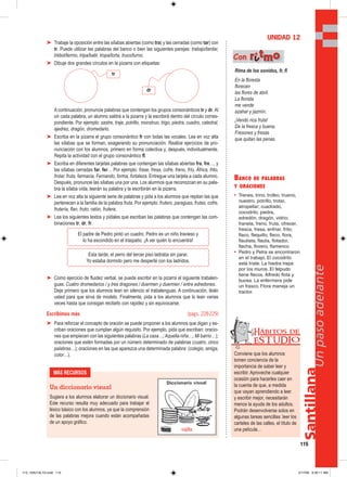 Santillana
115
Unpasoadelante
➤ Trabaje la oposición entre las sílabas abiertas (como tra) y las cerradas (como tar) con
tr. Puede utilizar las palabras del banco o bien las siguientes parejas: trabajo/tardar,
trébol/termo, tripa/batir, tropa/torta, truco/turno.
➤ Dibuje dos grandes círculos en la pizarra con etiquetas:
A continuación, pronuncie palabras que contengan los grupos consonánticos tr y dr. Al
oír cada palabra, un alumno saldrá a la pizarra y la escribirá dentro del círculo corres-
pondiente. Por ejemplo: sastre, traje, potrillo, monstruo, trigo, piedra, cuadro, catedral,
ajedrez, dragón, dromedario.
➤ Escriba en la pizarra el grupo consonántico fr con todas las vocales. Lea en voz alta
las sílabas que se forman, exagerando su pronunciación. Realice ejercicios de pro-
nunciación con los alumnos, primero en forma colectiva y, después, individualmente.
Repita la actividad con el grupo consonántico fl.
➤ Escriba en diferentes tarjetas palabras que contengan las sílabas abiertas fra, fre…, y
las sílabas cerradas far, fer… Por ejemplo: frase, fresa, cofre, freno, frío, África, frito,
frotar, fruta, farmacia, Fernando, forma, fortaleza. Entregue una tarjeta a cada alumno.
Después, pronuncie las sílabas una por una. Los alumnos que reconozcan en su pala-
bra la sílaba oída, leerán su palabra y la escribirán en la pizarra.
➤ Lea en voz alta la siguiente serie de palabras y pida a los alumnos que repitan las que
pertenecen a la familia de la palabra fruta. Por ejemplo: frutero, paraguas, frutas, cofre,
frutería, flan, fruto, ratón, frutera.
➤ Lea los siguientes textos y pídales que escriban las palabras que contengan las com-
binaciones tr, dr, fr.
➤ Como ejercicio de fluidez verbal, se puede escribir en la pizarra el siguiente trabalen-
guas: Cuatro dromedarios / y tres dragones / duermen y duermen / entre edredones.
Deje primero que los alumnos lean en silencio el trabalenguas. A continuación, léalo
usted para que sirva de modelo. Finalmente, pida a los alumnos que lo lean varias
veces hasta que consigan recitarlo con rapidez y sin equivocarse.
Escribimos más (págs. 228-229)
➤ Para reforzar el concepto de oración se puede proponer a los alumnos que digan y es-
criban oraciones que cumplan algún requisito. Por ejemplo, pida que escriban: oracio-
nes que empiecen con las siguientes palabras (La casa…;Aquella niña…; Mi barrio…);
oraciones que estén formadas por un número determinado de palabras (cuatro, cinco
palabras…); oraciones en las que aparezca una determinada palabra: (colegio, amiga,
color…).
BANCO DE PALABRAS
Y ORACIONES
• Trenes, trino, trofeo, trueno,
nuestro, potrillo, trotar,
atropellar; cuadrado,
cocodrilo, piedra,
edredón, dragón, vidrio;
franela, freno, fruta, ofrecer,
fresca, fresa, enfriar, frito;
flaco, flequillo, fleco, flora,
flautista, flauta, flotador,
flecha, florero, flamenco
• Pedro y Petra se encontraron
en el trabajo. El cocodrilo
está triste. La hiedra trepa
por los muros. El felpudo
tiene flecos. Alfredo flota y
bucea. La enfermera pide
un frasco. Flora maneja un
tractor.
UNIDAD 12
Rima de los sonidos, fr, fl
En la floresta
florecen
las flores de abril.
La florista
me vende
azahar y jazmín.
¡Vendo rica fruta!
De la fresca y buena.
Fresones y fresas
que quitan las penas.
Con rriittmmoo
MÁS RECURSOS
Un diccionario visual
Sugiera a los alumnos elaborar un diccionario visual.
Este recurso resulta muy adecuado para trabajar el
léxico básico con los alumnos, ya que la comprensión
de las palabras mejora cuando están acompañadas
de un apoyo gráfico.
Conviene que los alumnos
tomen conciencia de la
importancia de saber leer y
escribir. Aproveche cualquier
ocasión para hacerles caer en
la cuenta de que, a medida
que vayan aprendiendo a leer
y escribir mejor, necesitarán
menos la ayuda de los adultos.
Podrán desenvolverse solos en
algunas tareas sencillas: leer los
carteles de las calles, el título de
una película…
Hábitos de
EST UDIO
El padre de Pedro pintó un cuadro. Pedro es un niño travieso y
lo ha escondido en el traspatio. ¡A ver quién lo encuentra!
Esta tarde, el perro del tercer piso ladraba sin parar.
Yo estaba dormido pero me desperté con los ladridos.
tr
dr
vajilla
113_120U12L1G.indd 115113_120U12L1G.indd 115 2/17/06 9:30:11 AM2/17/06 9:30:11 AM
 