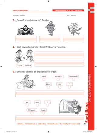 Santillana
117
Unpasoadelante
MATERIAL FOTOCOPIABLE • MATERIAL FOTOCOPIABLE • MATERIAL FOTOCOPIABLE
cofre frutero
Nombre y apellido: _________________________________________________ Año y sección: _________
FICHA DE REFUERZO
1. ¿De qué van disfrazados? Escribe.
2. ¿Qué llevan Fernando y Fredy? Observa y escribe.
3. Numera y escribe las oraciones en orden.
Las combinaciones tr, dr; fl, fr / UNIDAD 12
está
Flora
flotador
de
desinflado
El
es
frailefriolento
muy El
113_120U12L1G.indd 117113_120U12L1G.indd 117 2/16/06 5:35:45 PM2/16/06 5:35:45 PM
 