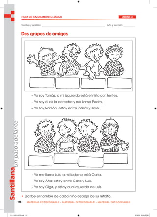 118 MATERIAL FOTOCOPIABLE • MATERIAL FOTOCOPIABLE • MATERIAL FOTOCOPIABLE
SantillanaUnpasoadelante FICHA DE RAZONAMIENTO LÓGICO UNIDAD 12
Nombre y apellido: ________________________________________________ Año y sección: _________
Dos grupos de amigos
• Escribe el nombre de cada niño debajo de su retrato.
– Yo me llamo Luis; a mi lado no está Carla.
– Yo soy Ana; estoy entre Carla y Luis.
– Yo soy Olga, y estoy a la izquierda de Luis.
– Yo soy Tomás; a mi izquierda está el niño con lentes.
– Yo soy el de la derecha y me llamo Pedro.
– Yo soy Ramón, estoy entre Tomás y José.
113_120U12L1G.indd 118113_120U12L1G.indd 118 2/16/06 5:35:46 PM2/16/06 5:35:46 PM
 