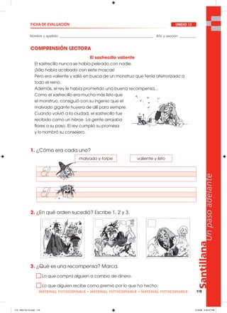 Santillana
119
Unpasoadelante
MATERIAL FOTOCOPIABLE • MATERIAL FOTOCOPIABLE • MATERIAL FOTOCOPIABLE
Nombre y apellido: _________________________________________________ Año y sección: _________
FICHA DE EVALUACIÓN UNIDAD 12
COMPRENSIÓN LECTORA
1. ¿Cómo era cada uno?
2. ¿En qué orden sucedió? Escribe 1, 2 y 3.
3. ¿Qué es una recompensa? Marca.
Lo que compra alguien a cambio de dinero.
Lo que alguien recibe como premio por lo que ha hecho.
El sastrecillo valiente
El sastrecillo nunca se había peleado con nadie.
¡Sólo había acabado con siete moscas!
Pero era valiente y salió en busca de un monstruo que tenía aterrorizado a
todo el reino.
Además, el rey le había prometido una buena recompensa…
Como el sastrecillo era mucho más listo que
el monstruo, consiguió con su ingenio que el
malvado gigante huyera de allí para siempre.
Cuando volvió a la ciudad, el sastrecillo fue
recibido como un héroe. La gente arrojaba
flores a su paso. El rey cumplió su promesa
y lo nombró su consejero.
malvado y torpe valiente y listo
113_120U12L1G.indd 119113_120U12L1G.indd 119 2/16/06 5:35:47 PM2/16/06 5:35:47 PM
 