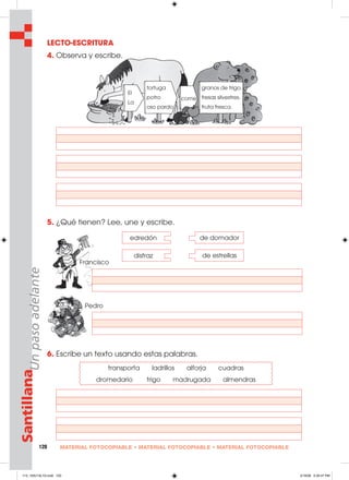 120 MATERIAL FOTOCOPIABLE • MATERIAL FOTOCOPIABLE • MATERIAL FOTOCOPIABLE
SantillanaUnpasoadelante LECTO-ESCRITURA
4. Observa y escribe.
5. ¿Qué tienen? Lee, une y escribe.
6. Escribe un texto usando estas palabras.
edredón de domador
disfraz de estrellas
transporta ladrillos alforja cuadras
dromedario trigo madrugada almendras
Francisco
Pedro
tortuga
potro
oso pardo
granos de trigo.
fresas silvestres.
fruta fresca.
come
El
La
113_120U12L1G.indd 120113_120U12L1G.indd 120 2/16/06 5:35:47 PM2/16/06 5:35:47 PM
 
