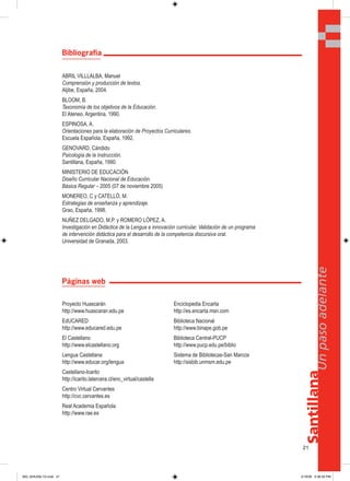 21
Santillana
Unpasoadelante
Bibliografía
ABRIL VILLLALBA, Manuel
Comprensión y producción de textos.
Aljibe, España, 2004.
BLOOM, B.
Taxonomía de los objetivos de la Educación.
El Ateneo, Argentina, 1990.
ESPINOSA, A.
Orientaciones para la elaboración de Proyectos Curriculares.
Escuela Española, España, 1992.
GENOVARD, Cándido
Psicología de la instrucción.
Santillana, España, 1990.
MINISTERIO DE EDUCACIÓN
Diseño Curricular Nacional de Educación.
Básica Regular – 2005 (07 de noviembre 2005)
MONEREO, C y CATELLÓ, M.
Estrategias de enseñanza y aprendizaje.
Grao, España, 1998.
NUÑEZ DELGADO, M.P. y ROMERO LÓPEZ, A.
Investigación en Didáctica de la Lengua e innovación curricular. Validación de un programa
de intervención didáctica para el desarrollo de la competencia discursiva oral.
Universidad de Granada, 2003.
Páginas web
Proyecto Huascarán
http://www.huascaran.edu.pe
EdUCARED
http://www.educared.edu.pe
El Castellano
http://www.elcastellano.org
Lengua Castellana
http://www.educar.org/lengua
Castellano-Icarito
http://icarito.latercera.cl/enc_virtual/castella
Centro Virtual Cervantes
http://cvc.cervantes.es
Real Academia Española
http://www.rae.es
Enciclopedia Encarta
http://es.encarta.msn.com
Biblioteca Nacional
http://www.binape.gob.pe
Biblioteca Central-PUCP
http://www.pucp.edu.pe/biblio
Sistema de Bibliotecas-San Marcos
http://sisbib.unmsm.edu.pe
000_024U00L1G.indd 21000_024U00L1G.indd 21 2/16/06 5:36:35 PM2/16/06 5:36:35 PM
 