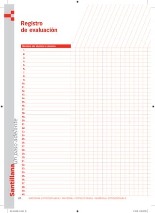 MATERIAL FOTOCOPIABLE • MATERIAL FOTOCOPIABLE • MATERIAL FOTOCOPIABLE22
SantillanaUnpasoadelante
Registro
de evaluación
Nombre del alumno o alumna
1.
2.
3.
4.
5.
6.
7.
8.
9.
10.
11.
12.
13.
14.
15.
16.
17.
18.
19.
20.
21.
22.
23.
24.
25.
26.
27.
28.
29.
30.
31.
32.
33.
34.
35.
36.
37.
38.
39.
40.
000_024U00L1G.indd 22000_024U00L1G.indd 22 2/16/06 5:36:35 PM2/16/06 5:36:35 PM
 