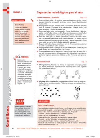 Compañerismo
El texto En la escuela
fomenta la unión que debe
existir entre los niños de
la clase. Aproveche el
contenido de la lectura para
incentivar en los alumnos
una actitud generosa, so-
lidaria, leal y servicial con
los compañeros.
VALORES Y ACTITUDES
i deas
Dibuje en el suelo un cuadrado.
Proponga jugar Simón dice
que… Se colocan dentro
del cuadrado y saltan hacia
adelante, hacia atrás, hacia la
izquierda, hacia la derecha.
MATERIAL FOTOCOPIABLE • MATERIAL FOTOCOPIABLE • MATERIAL FOTOCOPIABLE26
SantillanaUnpasoadelante
Sugerencias metodológicas para el aula
Lectura, comprensión y vocabulario (págs.8-10)
➤ Cree un ambiente cálido y de confianza proponiendo cantar una canción o contar
alguna anécdota. Así se romperá la tensión que provoca el primer día de clases en
muchos niños.
➤ Proponga a los niños que conversen sobre sus vacaciones. Formúleles preguntas
como las siguientes: ¿Dónde han ido en sus vacaciones? ¿Qué han hecho? ¿Con
quién han estado? ¿Cómo lo han pasado?, etc.
➤ Sugiera que hablen de sus experiencias sobre el primer día del colegio: ¿Quién pre-
paró su mochila? ¿Qué metieron en ella? ¿Se sintieron tranquilos o nerviosos? ¿Qué
pensaban? ¿Qué les pareció su nuevo salón? ¿Con quiénes se encontraron?
➤ Antes de la lectura, pida a los alumnos que observen la ilustración del cuento y descri-
ban a los personajes que aparecen en ella. Formule preguntas a los alumnos para que
elaboren conjeturas acerca del argumento del cuento: ¿Quiénes intervendrán? ¿Cómo
creen que se sentirán los niños? ¿Cuál es la actitud de la profesora?
➤ Después de la lectura, hágales escuchar una serie de afirmaciones relacionadas con
el cuento y que identifiquen cuáles son falsas.
➤ Proponga a los alumnos que dibujen en una cartulina A4 aquello que más le gusta
hacer en casa, en el colegio, en la playa o en el campo...
➤ Proponga a los alumnos que dramaticen el cuento. Forme grupos de cuatro niños y
que cada uno represente a uno de los personajes de la historia (papá, mamá, alumno,
profesora). Sugiérales que aprendan el diálogo que dice el personaje que representa-
rán.
Razonamiento verbal (pág. 11)
➤ Inferir y relacionar. Presente a los alumnos en la pizarra tres personajes y pídales
que elijan el elemento que tenga relación con el personaje dado. Luego, sugiérales
que fundamenten su elección.
➤ Interpretar, inferir y representar. Sugiera a los alumnos que ilustren las siguientes
huellas y los dos animales propuestos. Pídales que completen las huellas e infieran a
quién pertenecen.
UNIDAD 1
En 5minutos
La autoestima o
percepción individual de sí
mismo, se forma a partir
de las experiencias que
la persona tiene con su
ambiente. En el caso del
niño pequeño, la valoración
que hace de sí mismo está
íntimamente relacionada
con el juicio que los otros
(especialmente personas
tan signiﬁcativas como los
padres y maestros) hacen
respecto a él.
MÁS RECURSOS
Jugar con el cuerpo
Proponga a los alumnos que se sienten. Indique a un niño que se ponga de pie delante de
la clase y les dé la espalda a sus compañeros. Será el “robot”. Por turnos, el resto de los
alumnos le dará órdenes de movimiento que deberá ejecutar. Por ejemplo:
– Adelante 3 (el “robot” deberá avanzar 3 pasos hacia adelante).
– Atrás 4 (el “robot” deberá ir 4 pasos hacia atrás).
– Derecha 5 (el “robot” deberá girar hacia la derecha y avanzar 5 pasos).
– Izquierda 6 (el“robot” deberá girar hacia la izquierda y no avanzar).
A continuación otro niño dará una nueva orden y el “robot” la deberá cumplir.
Después de cada movimiento del “robot”; pregunte al resto de la clase si el “robot” ha
cumplido correctamente la orden o no.
025_032U01GL1.indd Sec2:26025_032U01GL1.indd Sec2:26 2/16/06 5:30:28 PM2/16/06 5:30:28 PM
 