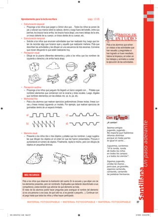a)
b)
c)
d)
MATERIAL FOTOCOPIABLE • MATERIAL FOTOCOPIABLE • MATERIAL FOTOCOPIABLE 27
Santillana
Unpasoadelante
Aprestamiento para la lecto-escritura (págs. 12-18)
• Estructuración espacial
– Proponga a los niños que juegen a Simón dice que… Todos los niños se ponen de
pie y colocan sus manos sobre la cabeza, dentro y luego fuera del bolsillo, entre sus
piernas, los brazos hacia arriba, los brazos hacia abajo, una mano debajo de la otra,
un brazo delante de su cuerpo, un brazo detrás de su cuerpo, etc.
• Estructuración temporal
– Solicite a los niños que enuncien actividades que han realizado hoy, luego que tra-
ten de recordar algo que hicieron ayer y aquello que realizarán mañana. Pida que
describan las actividades y las dibujen en una secuencia de tres escenas. Conviene
que inicien dibujando lo que están realizando hoy.
• Percepción visual
– Dibuje en la pizarra diferentes elementos y pida a los niños que los nombren de
izquierda a derecha y de arriba hacia abajo.
• Percepción auditiva
– Proponga a los niños que jueguen Ha llegado un barco cargado con… Pídales que
nombren elementos que comiencen con la vocal a y otras vocales. Luego, dígales
que nombren elementos con las sílabas me, sa, te, pa, etc.
• Motrocidad fina
– Pida a los alumnos que realicen ejercicios grafomotrices (líneas rectas, líneas cur-
vas y líneas mixtas) siguiendo un modelo. Por ejemplo, que realicen ejercicios de
guirnaldas dentro de un espacio limitado.
• Memoria visual
– Presente a los niños dos o tres objetos y pídales que los nombren. Luego sugiéra-
les que dibujen los objetos en el orden en que les fueron presentados. Procure ir
aumentando el número de objetos. Finalmente, repita lo mismo, pero con dibujos de
objetos en pequeñas láminas.
¡A cantar!
Seamos amigos
jugando, jugando…
No importa que hablemos
idiomas distintos
porque en todas partes
es igual el canto…
Juguemos, cantemos:
“A la ronda, ronda
de todos los niños
en todos los campos
y a todos los vientos”.
Sigamos jugando,
unidas las manos…
para que, ya grandes,
sigamos cantando,
cantando, cantando
las palabras hermanos.
Con rriittmmoo
MÁS RECURSOS
Pida a los niños que observen la ilustración del cuento En la escuela y que elijan uno de
los elementos presentes, pero sin nombrarlo. Explíqueles que deberán describírselo a sus
compañeros y estos tendrán que adivinar de qué elemento se trata.
El resto de los alumnos podrá hacer preguntas para averiguar el nombre del elemento
(si es una persona o una cosa, de qué color es, si es grande o pequeño…). Continuar con
el juego hasta que todos los niños y niñas hayan participado.
Pida a los alumnos que echen
un vistazo a las actividades que
han resuelto y pregúnteles si
han logrado un buen resultado.
Valore la limpieza y el orden en
los trabajos y anímelos a cuidar
la ejecución de las actividades.
Hábitos de
EST UDIO
025_032U01GL1.indd Sec2:27025_032U01GL1.indd Sec2:27 2/16/06 5:30:29 PM2/16/06 5:30:29 PM
 