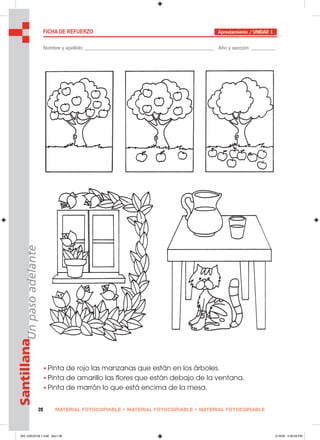 MATERIAL FOTOCOPIABLE • MATERIAL FOTOCOPIABLE • MATERIAL FOTOCOPIABLE28
SantillanaUnpasoadelante FICHA DE REFUERZO Aprestamiento / UNIDAD 1
Nombre y apellido: ________________________________________________ Año y sección: _________
• Pinta de rojo las manzanas que están en los árboles.
• Pinta de amarillo las flores que están debajo de la ventana.
• Pinta de marrón lo que está encima de la mesa.
025_032U01GL1.indd Sec1:28025_032U01GL1.indd Sec1:28 2/16/06 5:30:29 PM2/16/06 5:30:29 PM
 