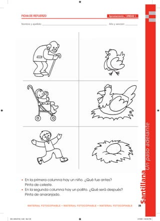 MATERIAL FOTOCOPIABLE • MATERIAL FOTOCOPIABLE • MATERIAL FOTOCOPIABLE 29
Santillana
Unpasoadelante
FICHA DE REFUERZO
Nombre y apellido: ________________________________________________ Año y sección: _________
• En la primera columna hay un niño. ¿Qué fue antes?
Pinta de celeste.
• En la segunda columna hay un pollito. ¿Qué será después?
Pinta de anaranjado.
Aprestamiento / UNIDAD 1
025_032U01GL1.indd Sec1:29025_032U01GL1.indd Sec1:29 2/16/06 5:30:30 PM2/16/06 5:30:30 PM
 