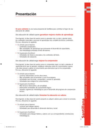 3
Santillana
Unpasoadelante
Presentación
Un paso adelante es una nueva propuesta de Santillana para contribuir al logro de una
educación de calidad.
Una educación de calidad supone garantizar mejores niveles de aprendizaje
Para lograrlo, la idea clave de nuestra serie es aprender más; es decir, abordar todos
los contenidos esenciales y procurar el aprendizaje más completo de dichos contenidos.
Por eso, ofrecemos lo siguiente:
• En el texto para el alumno:
– Contenidos actualizados.
– Más actividades de aprendizaje que promueven el desarrollo de capacidades.
– Una metodología orientada al éxito del alumno.
• En la guía para el profesor:
– Actividades de refuerzo asociadas a los contenidos del texto.
– Actividades de evaluación.
Una educación de calidad exige mejorar la comprensión
Para lograrlo, la idea clave de nuestra serie es comprender mejor; es decir, entender el
significado de lo que se aprende, establecer relaciones entre los conocimientos nuevos
y las ideas previas y aplicar el conocimiento para demostrar que se ha comprendido.
Por eso, ofrecemos lo siguiente:
• En el texto para el alumno:
– Lecturas relacionadas con las otras áreas.
– Más actividades para incrementar y usar el vocabulario.
– Actividades para recordar, comprender y razonar lo aprendido.
– Actividades para integrar los conocimientos.
• En la guía para el profesor:
– Más lecturas interesantes y de actualidad.
– Interesantes actividades de razonamiento lógico.
– Variadas sugerencias metodológicas para el desarrollo del programa de comprensión
lectora.
Una educación de calidad implica fomentar la educación en valores
Para lograrlo, la idea clave de nuestro proyecto es adquirir valores para convivir en armonía.
Por eso, ofrecemos lo siguiente:
• En el texto para el alumno:
– Lecturas que trabajan valores.
– Actividades para desarrollar la dimensión afectiva y social.
• En la guía para el profesor:
– Actividades para trabajar hábitos y valores con sus correspondientes orientaciones
metodológicas.
Santillana
3
Unpasoadelante
000_024U00L1G.indd 3000_024U00L1G.indd 3 2/16/06 5:36:12 PM2/16/06 5:36:12 PM
 
