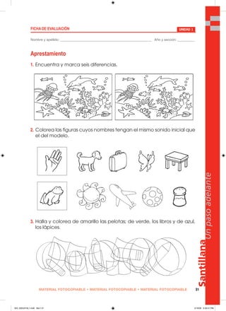 MATERIAL FOTOCOPIABLE • MATERIAL FOTOCOPIABLE • MATERIAL FOTOCOPIABLE 31
Santillana
Unpasoadelante
Aprestamiento
1. Encuentra y marca seis diferencias.
2. Colorea las figuras cuyos nombres tengan el mismo sonido inicial que
el del modelo.
3. Halla y colorea de amarillo las pelotas; de verde, los libros y de azul,
los lápices.
UNIDAD 1
Nombre y apellido: ________________________________________________ Año y sección: _________
FICHA DE EVALUACIÓN
025_032U01GL1.indd Sec1:31025_032U01GL1.indd Sec1:31 2/16/06 5:30:31 PM2/16/06 5:30:31 PM
 