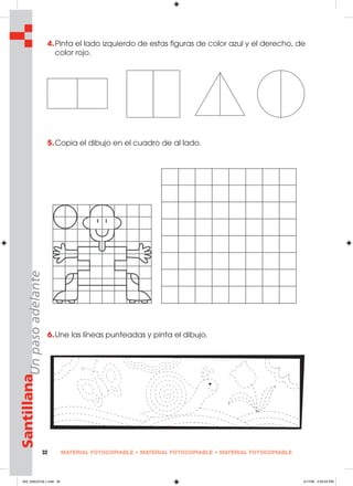 MATERIAL FOTOCOPIABLE • MATERIAL FOTOCOPIABLE • MATERIAL FOTOCOPIABLE32
SantillanaUnpasoadelante
4.Pinta el lado izquierdo de estas figuras de color azul y el derecho, de
color rojo.
5.Copia el dibujo en el cuadro de al lado.
6.Une las líneas punteadas y pinta el dibujo.
025_032U01GL1.indd 32025_032U01GL1.indd 32 2/17/06 2:55:54 PM2/17/06 2:55:54 PM
 