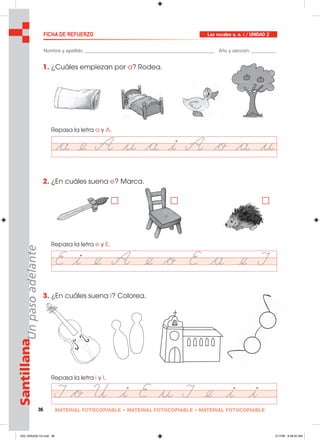 36 MATERIAL FOTOCOPIABLE • MATERIAL FOTOCOPIABLE • MATERIAL FOTOCOPIABLE
SantillanaUnpasoadelante FICHA DE REFUERZO
Nombre y apellido: ________________________________________________ Año y sección: _________
1. ¿Cuáles empiezan por a? Rodea.
Repasa la letra a y A.
2. ¿En cuáles suena e? Marca.
Repasa la letra e y E.
3. ¿En cuáles suena i? Colorea.
Repasa la letra i y I.
Las vocales a, e. i / UNIDAD 2
033_040U02L1G.indd 36033_040U02L1G.indd 36 2/17/06 9:28:20 AM2/17/06 9:28:20 AM
 