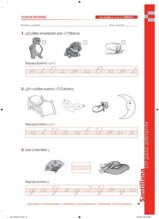 Santillana
37
Unpasoadelante
MATERIAL FOTOCOPIABLE • MATERIAL FOTOCOPIABLE • MATERIAL FOTOCOPIABLE
Nombre y apellido: _________________________________________________ Año y sección: _________
FICHA DE REFUERZO
1. ¿Cuáles empiezan por o? Marca.
Repasa la letra o y O.
2. ¿En cuáles suena u? Colorea.
Repasa la letra u y U.
3. Lee y escribe y.
Repasa la letra y.
Las vocales o, u. La y / UNIDAD 2
033_040U02L1G.indd 37033_040U02L1G.indd 37 2/16/06 5:30:59 PM2/16/06 5:30:59 PM
 