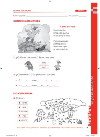 Santillana
39
Unpasoadelante
MATERIAL FOTOCOPIABLE • MATERIAL FOTOCOPIABLE • MATERIAL FOTOCOPIABLE
Nombre y apellido: _________________________________________________ Año y sección: _________
FICHA DE EVALUACIÓN UNIDAD 2
COMPRENSIÓN LECTORA
1. ¿Quién es cada uno? Escucha y une.
2. ¿Cómo eran? Completa con vocales.
• El t_____p_____ era m__________d_____s_____.
• El p_____t_____ era d_____sp_____st_____d_____.
LECTO-ESCRITURA
3. Colorea.
El pato y el topo
El patito salta.
El topo se asoma,
se asusta y se tapa.
Pato despistado,
patito patoso,
asustas al topo,
al topo miedoso.
pato
topo
a verde
e azul
i marrón
o rojo
u plomo
a
e
e
o
i o
u
u
a
a
a
u
u
o
033_040U02L1G.indd 39033_040U02L1G.indd 39 2/16/06 5:31:01 PM2/16/06 5:31:01 PM
 