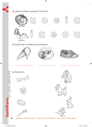 40 MATERIAL FOTOCOPIABLE • MATERIAL FOTOCOPIABLE • MATERIAL FOTOCOPIABLE
SantillanaUnpasoadelante 4. ¿Qué vocales contienen? Colorea.
5. Escribe las vocales de las palabras.
______ ______ ______ ______ ______ ______ ______ ______ ______
6. Relaciona
u o e i a
i a e o u
tomate
gusano
033_040U02L1G.indd 40033_040U02L1G.indd 40 2/16/06 5:31:05 PM2/16/06 5:31:05 PM
 