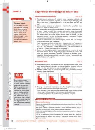 MATERIAL FOTOCOPIABLE • MATERIAL FOTOCOPIABLE • MATERIAL FOTOCOPIABLE42
SantillanaUnpasoadelante
Sugerencias metodológicas para el aula
Lectura, comprensión y vocabulario (págs.34-36)
➤ Pida a los alumnos que observen la ilustración. Luego, proponga un análisis de imá-
genes formulando las siguientes preguntas: ¿Qué animales hay en el dibujo? ¿Cómo
son? ¿Dónde están? ¿Cuántos patitos hay? ¿Cuál de ellos será el patito feo? ¿Por
qué?
➤ Lea las palabras escritas en las ilustraciones y pida a los niños que señalen en sus
libros a qué imagen se refiere cada una.
➤ Lea pausadamente el cuento Matías lee para que sus alumnos puedan seguirle en
la lectura y tengan un modelo de pronunciación y entonación. Luego, reproduzca la
grabación del cuento, interrumpiéndolo en momentos clave: cuando las gallinas dicen
que el patito es muy feo, cuando el patito descubre que él es un cisne… En cada
interrupción pregunte a los niños qué creen que va a ocurrir a continuación. Por último
realice una segunda audición sin interrupciones.
➤ Cuente resumidamente el cuento omitiendo algunas palabras. Pida a los niños que
digan las palabras que faltan. Por ejemplo:
Había una vez una mamá pata que puso cinco * . Cuatro de ellos eran * , pero uno era
muy * . El pobre patito feo estaba tan triste que un día decidió * . Un día, estaba en un
lago y vio a unos hermosos * . El patito se metió en el * .Y de pronto vio reflejado en
el agua un * . El patito se dio cuenta de que el cisne era * .
➤ Sugiera a los niños la presentación en clase de los diferentes momentos del cuento
Matías lee. Divida la clase en tres grupos y asigne un momento del cuento a cada
grupo. Sus alumnos desarrollarán y detallarán la parte que les ha tocado. Ayude a
cada grupo elaborar los diálogos. Cada grupo saldrá en orden a representar la parte
del cuento que se le ha asignado.
Razonamiento verbal (pág. 37)
➤ Explique a los niños que muchas palabras, como alejarse y acercarse, tienen signifi-
cados opuestos. Escriba en la pizarra, en columnas diferentes, parejas de antónimos
y pida a los niños que relacionen las palabras de significados contrarios
➤ Observar e inferir. Dibuje en la pizarra la siguiente serie y pida a los alumnos que
dibujen la imagen que continúa.
➤ Proponga a los alumnos la creación de un cisne. Para ello, pídales seguir estos pasos
y, de esta manera, verá si los niños siguen instrucciones:
-Cada niño traerá a clase una cartulina tamaño A4. En ella, primero dibujará un cisne.
-Luego, pegará bolitas de algodón en el cuerpo y en la cabeza del cisne.
-Finalmente, completará el dibujo coloreando el pico, los ojos y las patas.
UNIDAD 3
i deas
Comente a los niños que
muchos animales, y no sólo
los cisnes, cambian su aspecto
a lo largo de su desarrollo.
Explique que quizá el caso
más llamativo es el de las
mariposas: de gusano pasan
a larva y luego, a mariposa.
Proponga, a partir de este
dato, la elaboración de un
cuento similar al de la Unidad.
En esa historia el protagonista
será un gusano feo que al
ﬁnal se convierte en una bella
mariposa.
La lectura de viñetas
Algunos alumnos pueden tener dificultades cuando construyen relatos, a partir de viñetas,
con sentido lógico.
Para ayudar al alumno a interiorizar y verbalizar la noción de sucesión temporal, pida que
cuenten lo que hacen desde que se levantan hasta que se acuestan.
Insistaenlanecesidaddequeverbalicenconectoresdesecuenciacomo primero,después,
luego, finalmente…
Una vez que el alumno ha tomado consciencia de las nociones básicas de la ordenación
temporal, pídales que apliquen esas nociones a la secuencia temporal de una historia
gráfica con viñetas.
PREVISIÓN DE DIFICULTADES
Tolerancia. Respeto
El texto Matías lee explica
que en algunas ocasiones
lo que nos parece feo es
simplemente lo diferente
a lo que no nos resulta
habitual. Insista en que
debemos aceptar a todos
los compañeros y no
despreciar a nadie por su
aspecto físico.
VALORES Y ACTITUDES
041_048U03GL1.indd 42041_048U03GL1.indd 42 2/16/06 5:31:26 PM2/16/06 5:31:26 PM
 