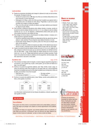 MATERIAL FOTOCOPIABLE • MATERIAL FOTOCOPIABLE • MATERIAL FOTOCOPIABLE 43
Santillana
Unpasoadelante
Lecto-escritura (págs. 38-51)
➤ Realice las siguientes actividades para trabajar la cabecera de cada una de las letras.
Por ejemplo, al trabajar la letra m:
– Escriba en la pizarra la m y la M. Diga a los niños sus nombres (Estas letras son la
eme minúscula y la eme mayúscula).
– Deténgase en el dibujo y pida a los niños que lean la palabra que aparece tanto a
la izquierda como a la derecha de dicho dibujo. Pregúnteles a cuál de los cuatro
animales de la imagen se refiere esa palabra.
– Pida a los niños que lean la familia de sílabas y que digan palabras que empiecen
por alguna de esas sílabas.
➤ Para recordar la diferencia articulatoria entre sílabas directas e inversas, escriba en
la pizarra la serie de sílabas directas con l (la, le, li, lo, lu) y debajo la serie de sílabas
inversas (al, el, il, ol, ul). Lea despacio y enfáticamente ambas series para que los
niños puedan discriminar unas sílabas de otras.
➤ Para trabajar de forma lúdica la discriminación de sílabas directas e inversas con l,
puede proponer la siguiente actividad:
– Escriba en cartulinas de gran tamaño las sílabas la, le, li, lo, lu y al, el, il, ol, ul (una
sílaba en cada cartulina). Procure disponer esas sílabas formando un círculo.
– Escriba esas mismas sílabas en la pizarra y pida a los niños que se coloquen alre-
dedor de las cartulinas.
– Nombre a un alumno y señale en la pizarra una sílaba: el niño deberá buscar esa sí-
laba en el suelo y colocarse encima de ella. Realice el juego cada vez más rápido.
➤ Copie en la pizarra la serie de sílabas inversas con s (es, is, os, as, us). Léalas en voz
alta y alargue el sonido de la s para que sus alumnos adviertan con claridad la forma-
ción de cada sílaba. Luego, escriba debajo las sílabas directas de la s en el mismo
orden (se, si, so, sa, su). Trabaje detenidamente cada par de sílabas opuestas. Puede
hacer ver la presencia de estas en palabras como las siguientes: semana-espejo; silla,
isla; sopa-oscuro; saco-asno; suma-usted.
Escribimos más (págs. 52-55)
➤ Para introducir el trabajo sobre el singular y el plural, haga las siguientes preguntas a
sus alumnos: ¿En el cuento hay un pato o varios patos? ¿En el cuento se habla de un
lago o de varios lagos?
➤ Escriba en la pizarra las siguientes palabras: pala, Pepe, Amelia, muela. Luego, re-
parta a los alumnos cuatro tiras de papel con una pauta cada una. Lea las siguientes
oraciones incompletas para que los niños elijan la palabra que corresponde a cada una
de ellas y las escriban en las tiras de papel:
– Papá tiene una ___________. – Mi amigo se llama ___________.
– A mi hermano le duele la ___________. – Pronto llegará ___________.
➤ Escriba en la pizarra las palabras pasa y masa. Debajo, escriba varias palabras simi-
lares y otras iguales a la primera:
pasa masa
pasa piso mesa masa
pesa aspa asma musa
pasa peso misa masa
Los niños leerán colectivamente los dos bloques de palabras y rodearán aquellas que
sean iguales al modelo.
MÁS RECURSOS
Las sílabas
Para ayudar a los niños a tener un conocimiento intuitivo de la unidad silábica, puede pro-
poner más juegos que persigan como objetivo la correcta segmentación de las palabras
en sílabas.
La propuesta de trabajo es la siguiente: vaya diciendo palabras dando una palmada por
cada sílaba que pronuncie. A continuación, pida a los alumnos que digan palabras que
tengan el mismo número de “palmadas”, es decir, el mismo número de sílabas.
BANCO DE PALABRAS
Y ORACIONES
• Maleta, Paula, lupa, mapa,
Luisa, sapo, posa, paloma,
suma, mesa, pelea, luna,
piel, muela, Lola, lima, olmo,
aspa, piso, aseo.
• Mi mamá me ama. La mula
lame la miel. Leo pasea solo.
Samuel pisa el suelo. El león
lamió la pipa.
El sapo posa. La osa le puso
sal a la sopa. Pepe limpia la
lupa. Ismael suma seis. El
pulpo es muy
mimoso.
Rima del sonido l
La Luna, Luna,
leré, leré,
mira con lupa
y no me ve.
Toma, Lunita,
leré, leré,
toma estas gafas
y verás bien.
Con rriittmmoo
Comente a los alumnos la
necesidad de realizar ejercicios
físicos. Explíqueles que cada
uno debe elegir la actividad
que más le guste. Acláreles
que muchos de los juegos que
practican habitualmente
suponen un gran ejercicio y son
muy beneficiosos.
Hábitos de
EST UDIO
041_048U03GL1.indd 43041_048U03GL1.indd 43 2/16/06 5:31:26 PM2/16/06 5:31:26 PM
 